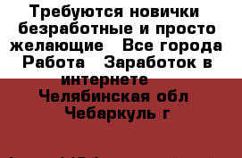 Требуются новички, безработные и просто желающие - Все города Работа » Заработок в интернете   . Челябинская обл.,Чебаркуль г.